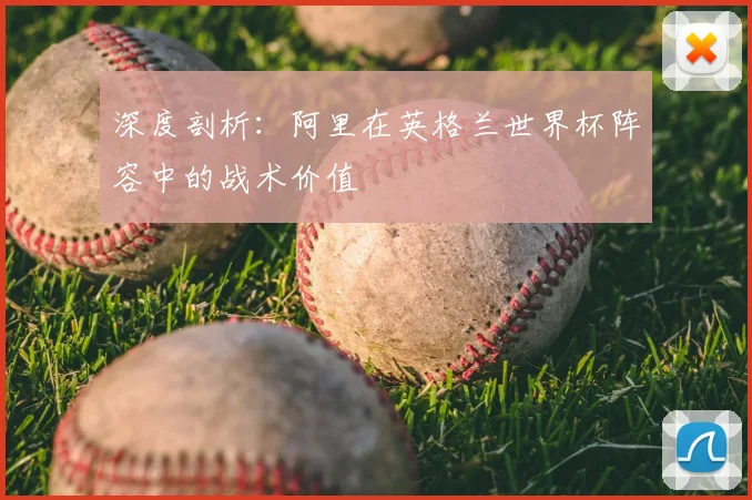 深度剖析：阿里在英格兰世界杯阵容中的战术价值