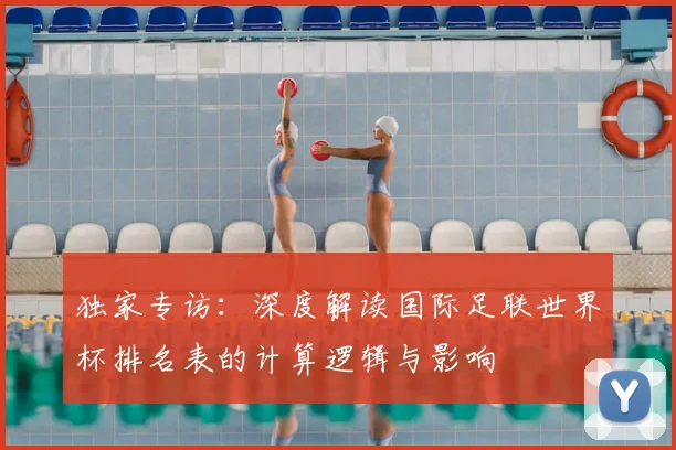 独家专访：深度解读国际足联世界杯排名表的计算逻辑与影响