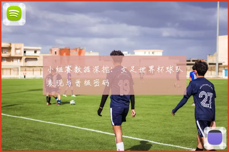 小组赛数据深挖：女足世界杯球队表现与晋级密码