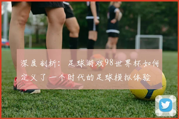 深度剖析：足球游戏98世界杯如何定义了一个时代的足球模拟体验