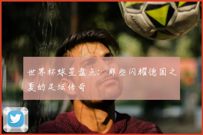 世界杯球星盘点:那些闪耀德国之夏的足坛传奇