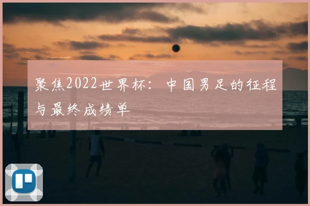 聚焦2022世界杯:中国男足的征程与最终成绩单