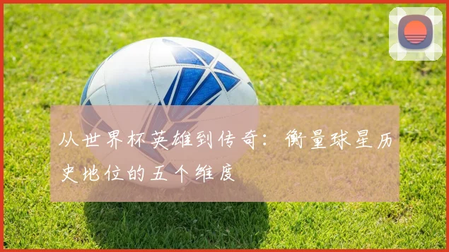 从世界杯英雄到传奇：衡量球星历史地位的五个维度