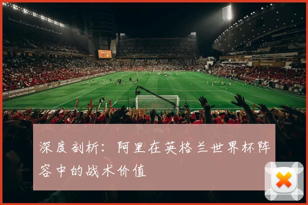 深度剖析：阿里在英格兰世界杯阵容中的战术价值