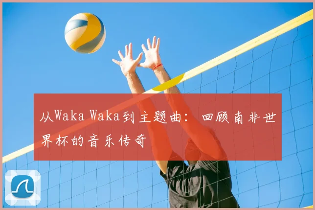 从Waka Waka到主题曲：回顾南非世界杯的音乐传奇