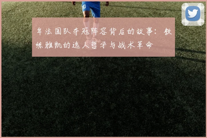 年法国队夺冠阵容背后的故事:教练雅凯的选人哲学与战术革命