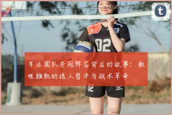 年法国队夺冠阵容背后的故事:教练雅凯的选人哲学与战术革命