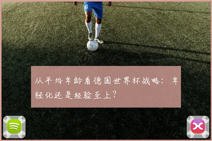 从平均年龄看德国世界杯战略：年轻化还是经验至上？